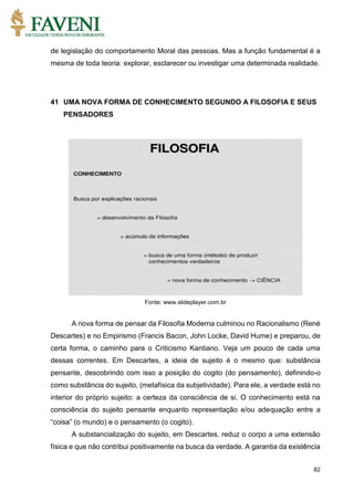 82
de legislação do comportamento Moral das pessoas. Mas a função fundamental é a
mesma de toda teoria: explorar, esclarecer ou investigar uma determinada realidade.
41 UMA NOVA FORMA DE CONHECIMENTO SEGUNDO A FILOSOFIA E SEUS
PENSADORES
Fonte: www.slideplayer.com.br
A nova forma de pensar da Filosofia Moderna culminou no Racionalismo (René
Descartes) e no Empirismo (Francis Bacon, John Locke, David Hume) e preparou, de
certa forma, o caminho para o Criticismo Kantiano. Veja um pouco de cada uma
dessas correntes. Em Descartes, a ideia de sujeito é o mesmo que: substância
pensante, descobrindo com isso a posição do cogito (do pensamento), definindo-o
como substância do sujeito, (metafísica da subjetividade). Para ele, a verdade está no
interior do próprio sujeito: a certeza da consciência de si. O conhecimento está na
consciência do sujeito pensante enquanto representação e/ou adequação entre a
“coisa” (o mundo) e o pensamento (o cogito).
A substancialização do sujeito, em Descartes, reduz o corpo a uma extensão
física e que não contribui positivamente na busca da verdade. A garantia da existência
 