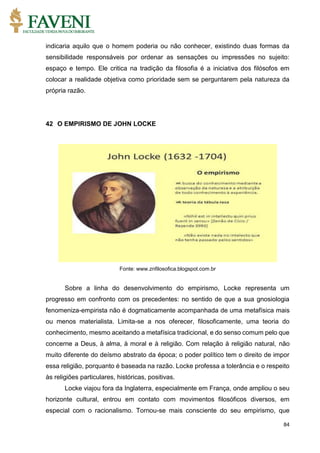 84
indicaria aquilo que o homem poderia ou não conhecer, existindo duas formas da
sensibilidade responsáveis por ordenar as sensações ou impressões no sujeito:
espaço e tempo. Ele critica na tradição da filosofia é a iniciativa dos filósofos em
colocar a realidade objetiva como prioridade sem se perguntarem pela natureza da
própria razão.
42 O EMPIRISMO DE JOHN LOCKE
Fonte: www.znfilosofica.blogspot.com.br
Sobre a linha do desenvolvimento do empirismo, Locke representa um
progresso em confronto com os precedentes: no sentido de que a sua gnosiologia
fenomeniza-empirista não é dogmaticamente acompanhada de uma metafísica mais
ou menos materialista. Limita-se a nos oferecer, filosoficamente, uma teoria do
conhecimento, mesmo aceitando a metafísica tradicional, e do senso comum pelo que
concerne a Deus, à alma, à moral e à religião. Com relação à religião natural, não
muito diferente do deísmo abstrato da época; o poder político tem o direito de impor
essa religião, porquanto é baseada na razão. Locke professa a tolerância e o respeito
às religiões particulares, históricas, positivas.
Locke viajou fora da Inglaterra, especialmente em França, onde ampliou o seu
horizonte cultural, entrou em contato com movimentos filosóficos diversos, em
especial com o racionalismo. Tornou-se mais consciente do seu empirismo, que
 