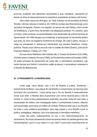 85
procurou completar com elementos racionalistas (o que, entretanto, representa um
desvio na linha do desenvolvimento do empirismo, procedente de Bacon até Hume).
John Locke nasceu em Wrington, em 1632. Estudou na Universidade de Oxford
filosofia, ciências naturais e medicina. Em 1665 foi enviado para Brandenburgo como
secretário de legação. Passou, em seguida, ao serviço de Loed Ashley, futuro conde
de Shaftesbury, a quem ficou fiel também nas desgraças políticas. Foi, portanto, para
a França, onde conheceu as personalidades mais destacadas da cultura francesa do
"grand siècle". Em 1683 refugiou-se na Holanda, aí participando no movimento político
que levou ao trono da Inglaterra Guilherme de Orange. De volta à pátria, recusou o
cargo de embaixador e dedicou-se inteiramente aos estudos filosóficos, morais,
políticos. Passou seus últimos anos de vida no castelo de Oates (Essex), junto de Sir
Francisco Masham. Faleceu em 1704.
As suas obras filosóficas mais notáveis são: o Tratado do Governo Civil (1689);
o Ensaio sobre o Intelecto Humano (1690); os Pensamentos sobre a Educação (1693).
As dotes principais do pensamento de Locke são: o nominalismo escolástico, cujo
centro famoso era Oxford; o empirismo inglês da época; o racionalismo cartesiano e
a filosofia de Malebranche.
43 O PENSAMENTO: A GNOSIOLOGIA
Locke julga, como Bacon, que o fim da filosofia é prático. Entretanto -
diversamente de Bacon, que julgava fim da filosofia o conhecimento da natureza para
dominá-la (fim econômico) - Locke pensa que o fim da filosofia é essencialmente
moral; quer dizer: a filosofia deve proporcionar uma norma racional para a vida do
homem. E, como os seus predecessores empiristas, ele sente, antes de mais nada, a
necessidade de instituir uma investigação sobre o conhecimento humano, elaborar
uma gnosiologia, para achar um critério de verdade. Podemos dizer que a sua filosofia
se limita a este problema gnosiológico, para logo passar a uma filosofia moral (e
política, pedagógica, religiosa), sem uma adequada e intermédia metafísica.
Locke não parte, realisticamente, do ser, e sim, fenomenisticamente, do
pensamento. No nosso pensamento acham-se apenas ideias (no sentido genérico das
representações): qual é a sua origem e o seu valor? Locke exclui absolutamente as
 