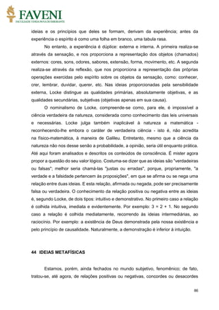 86
ideias e os princípios que deles se formam, derivam da experiência; antes da
experiência o espírito é como uma folha em branco, uma tabula rasa.
No entanto, a experiência é dúplice: externa e interna. A primeira realiza-se
através da sensação, e nos proporciona a representação dos objetos (chamados)
externos: cores, sons, odores, sabores, extensão, forma, movimento, etc. A segunda
realiza-se através da reflexão, que nos proporciona a representação das próprias
operações exercidas pelo espírito sobre os objetos da sensação, como: conhecer,
crer, lembrar, duvidar, querer, etc. Nas ideias proporcionadas pela sensibilidade
externa, Locke distingue as qualidades primárias, absolutamente objetivas, e as
qualidades secundárias, subjetivas (objetivas apenas em sua causa).
O nominalismo de Locke, compreende-se como, para ele, é impossível a
ciência verdadeira da natureza, considerada como conhecimento das leis universais
e necessárias. Locke julga também inaplicável à natureza a matemática -
reconhecendo-lhe embora o caráter de verdadeira ciência - isto é, não acredita
na físico-matemática, à maneira de Galileu. Entretanto, mesmo que a ciência da
natureza não nos desse senão a probabilidade, a opinião, seria útil enquanto prática.
Até aqui foram analisados e descritos os conteúdos de consciência. É mister agora
propor a questão do seu valor lógico. Costuma-se dizer que as ideias são "verdadeiras
ou falsas"; melhor seria chamá-las "justas ou erradas", porque, propriamente, "a
verdade e a falsidade pertencem às proposições", em que se afirma ou se nega uma
relação entre duas ideias. E esta relação, afirmada ou negada, pode ser precisamente
falsa ou verdadeira. O conhecimento da relação positiva ou negativa entre as ideias
é, segundo Locke, de dois tipos: intuitivo e demonstrativo. No primeiro caso a relação
é colhida intuitiva, imediata e evidentemente. Por exemplo: 3 = 2 + 1. No segundo
caso a relação é colhida mediatamente, recorrendo às ideias intermediárias, ao
raciocínio. Por exemplo: a existência de Deus demonstrada pela nossa existência e
pelo princípio de causalidade. Naturalmente, a demonstração é inferior à intuição.
44 IDEIAS METAFÍSICAS
Estamos, porém, ainda fechados no mundo subjetivo, fenomênico; de fato,
tratou-se, até agora, de relações positivas ou negativas, concordes ou desacordes
 