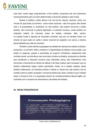 88
tudo isto? Locke nega, propriamente, o livre arbítrio, porquanto nós nos inclinamos
necessariamente para um bem determinado e devemos desejar o bem maior.
Quanto à política, Locke deriva a lei civil da lei natural, racional, moral, em
virtude da qual todos os homens - como seres racionais - são livre iguais, têm direito
vida e à propriedade; e, entretanto na vida política, não podem renunciar a estes
direitos, sem renunciar à própria dignidade, à natureza humana. Locke admite um
originário estado de natureza antes do estado civilizado. Não, porém,
no sentido brutal e egoísta de inimizade universal; mas em um sentido moral, em
virtude do qual cada um sente o dever racional de respeitar nos outros a mesma
personalidade que nele se encontra.
Também Locke admite a passagem do estado de natureza ao estado civilizado,
porquanto, no primeiro, falta a certeza e a regularidade da defesa e da punição, que
existe no segundo, graças à autoridade do superior. Entretanto, estipulando este
contrato social, os indivíduos não renunciam a todos os direitos, porquanto os direitos
que constituem a natureza humana (vida, liberdade, bens), são inalienáveis; mas
renunciam unicamente ao direito de defesa e de fazer justiça, para conseguir que os
direitos inalienáveis sejam melhor garantidos. Antes, se o estado violasse esses
direitos inalienáveis, os indivíduos teriam o direito e o dever de a ele resistir e de se
revoltar contra o poder usurpador. A doutrina política de Locke, contida no seu Tratado
sobre o Governo Civil, é a expressão teórica do constitucionalismo liberal inglês, em
contraste com a doutrina do absolutismo naturalista de Hobbes.
46 IDEIAS PEDAGÓGICAS
Fonte: www. pt.slideshare.net
 