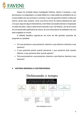 8
Apesar da novidade dessa investigação histórica, aberta à mudança, o que
permaneceu na antiguidade e na Idade Média foi a visão platônica-aristotélica de um
mundo estático em que se busca o universal, o que não garantia à história o status de
ciência, sendo vista, portanto, como uma forma menor de retórica destituída de rigor
e na qual, segundo alguns historiadores, eram feitas concessões demais à imaginação
no relato dos fatos. Cabe a cada homem exercitar o seu “ser filósofo”, pôr-se em busca
de uma apreensão significativa da cultura, de uma crítica leitura da realidade e de uma
ação engajada no mundo.
A reflexão filosófica organiza-se em torno de três grandes conjuntos de
perguntas ou questões:
 Por que pensamos o que pensamos, dizemos o que dizemos e fazemos o que
fazemos?
 O que queremos pensar quando pensamos, o que queremos dizer quando
falamos, o que queremos fazer quando agimos?
 Para que pensamos o que pensamos, dizemos o que dizemos, fazemos o que
fazemos?
4 HISTÓRIA MODERNA E CONTEMPORÂNEA
www.slideplayer.com.br
 