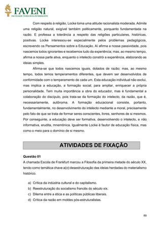 89
Com respeito à religião, Locke toma uma atitude racionalista moderada. Admite
uma religião natural, exigível também politicamente, porquanto fundamentada na
razão. E professa a tolerância a respeito das religiões particulares, históricas,
positivas. Locke interessou-se especialmente pelos problemas pedagógicos,
escrevendo os Pensamentos sobre a Educação. Aí afirma a nossa passividade, pois
nascemos todos ignorantes e recebemos tudo da experiência; mas, ao mesmo tempo,
afirma a nossa parte ativa, enquanto o intelecto constrói a experiência, elaborando as
ideias simples.
Afirma-se que todos nascemos iguais, dotados de razão; mas, ao mesmo
tempo, todos temos temperamentos diferentes, que devem ser desenvolvidos de
conformidade com o temperamento de cada um. Esta educação individual não exclui,
mas implica a educação, a formação social, para ampliar, enriquecer a própria
personalidade. Tem muita importância a obra do educador, mas é fundamental a
colaboração do discípulo, pois trata-se da formação do intelecto, da razão, que é,
necessariamente, autônoma. A formação educacional consiste, portanto,
fundamentalmente, no desenvolvimento do intelecto mediante a moral, precisamente
pelo fato de que se trata de formar seres conscientes, livres, senhores de si mesmos.
Por conseguinte, a educação deve ser formativa, desenvolvendo o intelecto, e não
informativa, erudita, mnemônica. Igualmente Locke é fautor de educação física, mas
como o meio para o domínio de si mesmo.
Questão 01
A chamada Escola de Frankfurt marcou a Filosofia da primeira metade do século XX,
tendo como temática chave a(o) desestruturação das ideias herdadas do materialismo
histórico.
a) Crítica da indústria cultural e do capitalismo.
b) Reestruturação do socialismo francês do século xix.
c) Dilema entre a ética e as políticas públicas liberais.
d) Crítica da razão em moldes pós-estruturalistas.
ATIVIDADES DE FIXAÇÃO
 