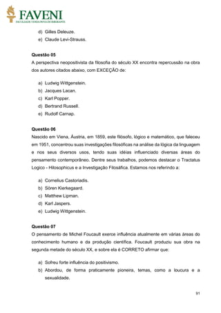 91
d) Gilles Deleuze.
e) Claude Levi-Strauss.
Questão 05
A perspectiva neopositivista da filosofia do século XX encontra repercussão na obra
dos autores citados abaixo, com EXCEÇÃO de:
a) Ludwig Wittgenstein.
b) Jacques Lacan.
c) Karl Popper.
d) Bertrand Russell.
e) Rudolf Carnap.
Questão 06
Nascido em Viena, Áustria, em 1859, este filósofo, lógico e matemático, que faleceu
em 1951, concentrou suas investigações filosóficas na análise da lógica da linguagem
e nos seus diversos usos, tendo suas idéias influenciado diversas áreas do
pensamento contemporâneo. Dentre seus trabalhos, podemos destacar o Tractatus
Logico - Hilosophicus e a Investigação Filosáfica. Estamos nos referindo a:
a) Cornelius Castoriadis.
b) Sören Kierkegaard.
c) Matthew Lipman.
d) Karl Jaspers.
e) Ludwig Wittgenstein.
Questão 07
O pensamento de Michel Foucault exerce influência atualmente em várias áreas do
conhecimento humano e da produção científica. Foucault produziu sua obra na
segunda metade do século XX, e sobre ela é CORRETO afirmar que:
a) Sofreu forte influência do positivismo.
b) Abordou, de forma praticamente pioneira, temas, como a loucura e a
sexualidade.
 