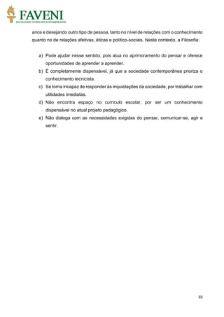 93
anos e desejando outro tipo de pessoa, tanto no nível de relações com o conhecimento
quanto no de relações afetivas, éticas e político-sociais. Neste contexto, a Filosofia:
a) Pode ajudar nesse sentido, pois atua no aprimoramento do pensar e oferece
oportunidades de aprender a aprender.
b) É completamente dispensável, já que a sociedade contemporânea prioriza o
conhecimento tecnicista.
c) Se torna incapaz de responder às inquietações da sociedade, por trabalhar com
utilidades imediatas.
d) Não encontra espaço no currículo escolar, por ser um conhecimento
dispensável no atual projeto pedagógico.
e) Não dialoga com as necessidades exigidas do pensar, comunicar-se, agir e
sentir.
 