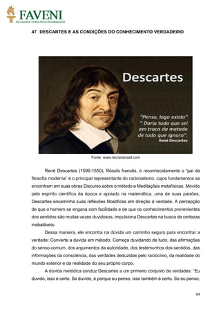 94
47 DESCARTES E AS CONDIÇÕES DO CONHECIMENTO VERDADEIRO
Fonte: www.recreiobrasil.com
René Descartes (1596-1650), filósofo francês, e reconhecidamente o “pai da
filosofia moderna” é o principal representante do racionalismo, cujos fundamentos se
encontram em suas obras Discurso sobre o método e Meditações metafísicas. Movido
pelo espírito científico da época e apoiado na matemática, uma de suas paixões,
Descartes encaminha suas reflexões filosóficas em direção à verdade. A percepção
de que o homem se engana com facilidade e de que os conhecimentos provenientes
dos sentidos são muitas vezes duvidosos, impulsiona Descartes na busca de certezas
inabaláveis.
Dessa maneira, ele encontra na dúvida um caminho seguro para encontrar a
verdade: Converte a dúvida em método. Começa duvidando de tudo, das afirmações
do senso comum, dos argumentos da autoridade, dos testemunhos dos sentidos, das
informações da consciência, das verdades deduzidas pelo raciocínio, da realidade do
mundo exterior e da realidade do seu próprio corpo.
A dúvida metódica conduz Descartes a um primeiro conjunto de verdades: “Eu
duvido, isso é certo. Se duvido, é porque eu penso, isso também é certo. Se eu penso,
 