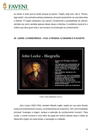 95
eu existo: é certo que eu existo porque eu penso”. Cogito, ergo sum, isto é, “Penso,
logo existo”: eis a primeira certeza cartesiana, da qual é possível ter-se uma ideia clara
e distinta. O Cogito cartesiano (“eu penso”) fundamenta a possibilidade da ciência:
admitem-se como verdade apenas ideias claras e distintas. A evidência racional é o
critério que deve guiar todo o ser humano na construção do conhecimento.
48 LOCKE: A CONSCIÊNCIA – O EU, A PESSOA, O CIDADÃO E O SUJEITO.
Fonte: www.slideplayer.com.br
John Locke (1632-1704), também filósofo inglês, expõe em sua obra Ensaio
acerca do entendimento humano, os fundamentos do empirismo. Tem como finalidade
principal “investigar a origem, certeza e extensão do conhecimento humano”. Para
Locke, a mente humana é uma folha de papel em branco (tabula rasa) e todas as
ideias têm origem em duas fontes, a sensação e a reflexão.
 