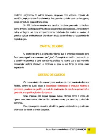contador, pagamento de outros serviços, despesas com veículos, material de
escritório, equipamento e financiamentos. Isso permite controlar cada centavo gasto,
assim como tudo o que entra no caixa.
            3 - Dê bastante atenção aos extratos bancários para não contabilizar
como dinheiro, os cheques devolvidos ou pagamentos não realizados. A medida tem
outra vantagem: só com acompanhamento detalhado das contas a receber é
possível agilizar a cobrança dos clientes em atraso para minimizar a necessidade de
capital de giro.


                            CAPITAL DE GIRO

           O capital de giro é a soma dos valores que a empresa necessita para
fazer seus negócios acontecerem (ou “girar”). É o capital necessário para continuar
a adquirir os produtos e bens que são revendidos no volume que o seu mercado
consumidor poderá absorver, e continuar a obter a sua fonte de renda mais
importante.


                          GESTÃO DE CUSTOS

           Os custos dentro de uma empresa resultam da combinação de diversos
fatores, dentre os quais estão a capacitação tecnológica e produtiva relativa a
processos, produtos de gestão, o nível de atualização da estrutura operacional e
gerencial, e a qualificação da mão-de-obra.
           Uma empresa não possui apenas custos internos como o modo de
operar, mas seus custos são também externos como, por exemplo, o nível de
demanda.
           Em uma empresa os custos são diários, porém existem itens que não são
chamados de custos e sim de despesas.




                                   Escola de empreendedores – 2011/2 | FINANÇAS 13
 
