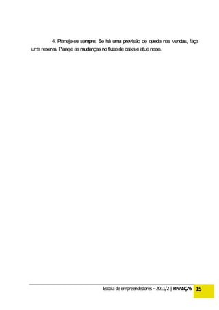 4. Planeje-se sempre: Se há uma previsão de queda nas vendas, faça
uma reserva. Planeje as mudanças no fluxo de caixa e atue nisso.




                                Escola de empreendedores – 2011/2 | FINANÇAS 15
 