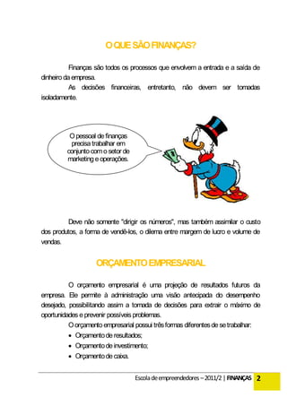 O QUE SÃO FINANÇAS?

           Finanças são todos os processos que envolvem a entrada e a saída de
dinheiro da empresa.
           As decisões financeiras, entretanto, não devem ser tomadas
isoladamente.




          O pessoal de finanças
          precisa trabalhar em
         conjunto com o setor de
         marketing e operações.




          Deve não somente "dirigir os números", mas também assimilar o custo
dos produtos, a forma de vendê-los, o dilema entre margem de lucro e volume de
vendas.


                    ORÇAMENTO EMPRESARIAL

          O orçamento empresarial é uma projeção de resultados futuros da
empresa. Ele permite à administração uma visão antecipada do desempenho
desejado, possibilitando assim a tomada de decisões para extrair o máximo de
oportunidades e prevenir possíveis problemas.
          O orçamento empresarial possui três formas diferentes de se trabalhar:
           Orçamento de resultados;
           Orçamento de investimento;
           Orçamento de caixa.


                                   Escola de empreendedores – 2011/2 | FINANÇAS 2
 