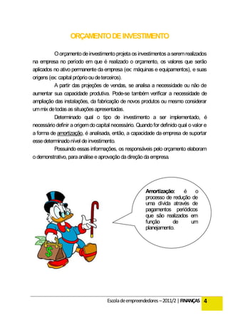 ORÇAMENTO DE INVESTIMENTO

           O orçamento de investimento projeta os investimentos a serem realizados
na empresa no período em que é realizado o orçamento, os valores que serão
aplicados no ativo permanente da empresa (ex: máquinas e equipamentos), e suas
origens (ex: capital próprio ou de terceiros).
           A partir das projeções de vendas, se analisa a necessidade ou não de
aumentar sua capacidade produtiva. Pode-se também verificar a necessidade de
ampliação das instalações, da fabricação de novos produtos ou mesmo considerar
um mix de todas as situações apresentadas.
           Determinado qual o tipo de investimento a ser implementado, é
necessário definir a origem do capital necessário. Quando for definido qual o valor e
a forma de amortização, é analisada, então, a capacidade da empresa de suportar
esse determinado nível de investimento.
           Possuindo essas informações, os responsáveis pelo orçamento elaboram
o demonstrativo, para análise e aprovação da direção da empresa.




                                                       Amortização:     é   o
                                                       processo de redução de
                                                       uma dívida através de
                                                       pagamentos periódicos
                                                       que são realizados em
                                                       função      de     um
                                                       planejamento.




                                    Escola de empreendedores – 2011/2 | FINANÇAS 4
 