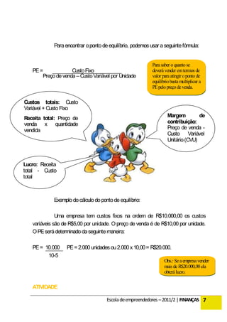 Para encontrar o ponto de equilíbrio, podemos usar a seguinte fórmula:


                                                           Para saber o quanto se
   PE =             Custo Fixo                             deverá vender em termos de
       Preço de venda – Custo Variável por Unidade         valor para atingir o ponto de
                                                           equilíbrio basta multiplicar a
                                                           PE pelo preço de venda.


Custos totais: Custo
Variável + Custo Fixo
Receita total: Preço de                                             Margem         de
venda x quantidade                                                  contribuição:
vendida                                                             Preço de venda -
                                                                    Custo Variável
                                                                    Unitário (CVU)



Lucro: Receita
total - Custo
total



            Exemplo do cálculo do ponto de equilíbrio:

              Uma empresa tem custos fixos na ordem de R$10.000,00 os custos
   variáveis são de R$5,00 por unidade. O preço de venda é de R$10,00 por unidade.
   O PE será determinado da seguinte maneira:

   PE = 10.000    PE = 2.000 unidades ou 2.000 x 10,00 = R$20.000.
         10-5
                                                                  Obs.: Se a empresa vender
                                                                  mais de R$20.000,00 ela
                                                                  obterá lucro.


   ATIVIDADE

                                     Escola de empreendedores – 2011/2 | FINANÇAS 7
 