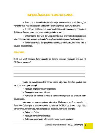IMPORTÂNCIA DO FLUXO DE CAIXA

           Para que a tomada de decisão seja fundamentada em informações
verdadeiras e não baseada em "achismos" é que dispomos do Fluxo de Caixa.
           É no Fluxo de Caixa que reunimos todas as informações de Entradas e
Saídas de Recursos em um determinado período de tempo.
             O Formulário de Fluxo de Caixa permite que a tomada de decisão seja
feita de forma mais sensata, evitando "sustos" ou decisões pouco fundamentadas.
             Tendo esta visão do que poderá acontecer no futuro, fica mais fácil a
solução de problemas.

ATIVIDADE:

2) O que você costuma fazer quando se depara com um momento em que há
FALTA de recursos?
___________________________________________________________________
___________________________________________________________________
___________________________________________________________________
___________________________________________________________________

          Diante de acontecimentos como esses, algumas decisões podem ser
tomadas, como por exemplo:
           Realizar empréstimos emergenciais;
           Renegociar com os credores;
           Aumentar as vendas à vista e venda emergencial de produtos com
pouca saída.
          Mas nem sempre as coisas são ruins. Poderemos verificar através do
Fluxo de Caixa que a empresa pode apresentar SOBRA de Caixa. Logo, isso
também resultará em algumas tomadas de decisões, como por exemplo:
           Deixar no Caixa;
           Realizar novos investimentos;
           Antecipar pagamento a fornecedores ou outros credores;

                                   Escola de empreendedores – 2011/2 | FINANÇAS 9
 