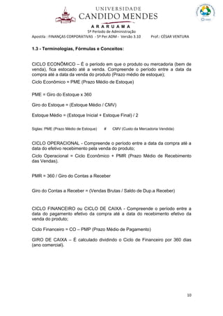A R A R U A M A
5º Período de Administração
Apostila : FINANÇAS CORPORATIVAS - 5º Per.ADM - Versão 3.10 Prof.: CÉSAR VENTURA
10
1.3 - Terminologias, Fórmulas e Conceitos:
CICLO ECONÔMICO – É o período em que o produto ou mercadoria (bem de
venda), fica estocado até a venda. Compreende o período entre a data da
compra até a data da venda do produto (Prazo médio de estoque);
Ciclo Econômico = PME (Prazo Médio de Estoque)
PME = Giro do Estoque x 360
Giro do Estoque = (Estoque Médio / CMV)
Estoque Médio = (Estoque Inicial + Estoque Final) / 2
Siglas: PME (Prazo Médio de Estoque) # CMV (Custo da Mercadoria Vendida)
CICLO OPERACIONAL - Compreende o período entre a data da compra até a
data do efetivo recebimento pela venda do produto;
Ciclo Operacional = Ciclo Econômico + PMR (Prazo Médio de Recebimento
das Vendas).
PMR = 360 / Giro do Contas a Receber
Giro do Contas a Receber = (Vendas Brutas / Saldo de Dup.a Receber)
CICLO FINANCEIRO ou CICLO DE CAIXA - Compreende o período entre a
data do pagamento efetivo da compra até a data do recebimento efetivo da
venda do produto;
Ciclo Financeiro = CO – PMP (Prazo Médio de Pagamento)
GIRO DE CAIXA – É calculado dividindo o Ciclo de Financeiro por 360 dias
(ano comercial).
 