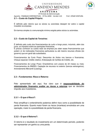 A R A R U A M A
5º Período de Administração
Apostila : FINANÇAS CORPORATIVAS - 5º Per.ADM - Versão 3.10 Prof.: CÉSAR VENTURA
12
2.1 – Custo do Capital Próprio:
É definido pelo retorno que os sócios ou acionistas desejam ter sobre o capital
investido na empresa.
Em termos simples é a remuneração mínimo exigida pelos sócios ou acionistas.
2.2 – Custo do Capital de Terceiros:
É definido pelo custo dos financiamentos de curto e longo prazo, incluindo, além dos
juros, os impostos sobre as operações financeiras.
É preciso conhecer os custos reais da empresa pra obter esses financiamentos que
podem vir de instituições financeiras particulares ou até mesmo recursos oficiais (do
governo) que em geral são subsidiados.
Financiamentos de Curto Prazo: Descontos de títulos nos bancos e financeiras;
Cheque especial; Crédito rotativo; Antecipação de Cartões de Crédito, etc.
Financiamentos de Longo Prazo: Empréstimos com prazos de 24 meses ou mais;
Financiamentos do BNDES; Captação de recursos no exterior (bancos estrangeiros);
Arrendamento Mercantil (Leasing);
2.3 – Fundamentos: Risco e Retorno
Pelo apresentado até aqui, fica claro que é responsabilidade do
administrador financeiro avaliar os riscos e retornos que as decisões
imporão aos investidores.
2.3.1 – O que é Risco?:
Para simplificar o entendimento podemos definir risco como a possibilidade de
perda financeira. Quanto maior forem os riscos (incerteza) envolvidos em uma
operação, maior é a possibilidade de perda financeira.
2.3.2 – O que é Retorno?:
O retorno é o resultado do investimento em um determinado período, podendo
ser representar um ganho ou uma perda.
 