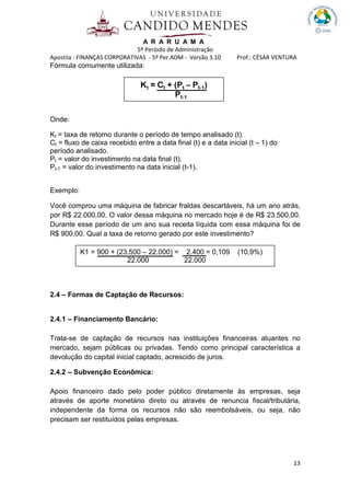A R A R U A M A
5º Período de Administração
Apostila : FINANÇAS CORPORATIVAS - 5º Per.ADM - Versão 3.10 Prof.: CÉSAR VENTURA
13
Fórmula comumente utilizada:
Onde:
Kt = taxa de retorno durante o período de tempo analisado (t).
Ct = fluxo de caixa recebido entre a data final (t) e a data inicial (t – 1) do
período analisado.
Pt = valor do investimento na data final (t).
Pt-1 = valor do investimento na data inicial (t-1).
Exemplo:
Você comprou uma máquina de fabricar fraldas descartáveis, há um ano atrás,
por R$ 22.000,00. O valor dessa máquina no mercado hoje é de R$ 23.500,00.
Durante esse período de um ano sua receita líquida com essa máquina foi de
R$ 900,00. Qual a taxa de retorno gerado por este investimento?
2.4 – Formas de Captação de Recursos:
2.4.1 – Financiamento Bancário:
Trata-se de captação de recursos nas instituições financeiras atuantes no
mercado, sejam públicas ou privadas. Tendo como principal característica a
devolução do capital inicial captado, acrescido de juros.
2.4.2 – Subvenção Econômica:
Apoio financeiro dado pelo poder público diretamente às empresas, seja
através de aporte monetário direto ou através de renuncia fiscal/tributária,
independente da forma os recursos não são reembolsáveis, ou seja, não
precisam ser restituídos pelas empresas.
Kt = Ct + (Pt – Pt-1)
Pt-1
K1 = 900 + (23.500 – 22.000) = 2.400 = 0,109 (10,9%)
22.000 22.000
 