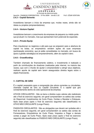 A R A R U A M A
5º Período de Administração
Apostila : FINANÇAS CORPORATIVAS - 5º Per.ADM - Versão 3.10 Prof.: CÉSAR VENTURA
14
2.4.3 – Capital Semente:
Investidores bancam o início da empresa que, muitas vezes, ainda são só
ideias ou projetos (empreendedores).
2.4.4 – Venture Capital:
Investidores bancam o crescimento de empresas de pequeno ou médio porte
que já atuam no mercado, mas que apresentam bom potencial de expansão.
2.4.5 – Private Equity:
Para impulsionar os negócios e até para que se preparem para a abertura de
capital na bolsa, os empresários vendem ações de suas empresas
(participação acionária), que já estão consolidadas no mercado, em busca de
apoio a gestão estratégica do empreendimento, além do capital é claro.
2.4.6 – Crowdfunding:
Também chamado de financiamento coletivo, o investimento é realizado a
partir de contribuições de doadores (realizadas pela internet, na maioria das
vezes), que com o intuído de ajudar o empreendedor a atingir seus objetivos,
realizam aporte de capital sem terem assegurados direitos legais sobre o
objeto financiando.
3 - CAPITAL DE GIRO
É o capital necessário para a composição dos ativos correntes ou circulantes,
chamado Capital de Giro ou Capital Circulante. É o capital que gira
constantemente dentro do ciclo operacional da empresa.
ATIVOS CIRCULANTES : São os bens e direitos cujos valores são realizáveis
até o final do exercício seguinte, em geral compreendem os saldos das contas
do Disponível, Investimentos de Curto Prazo, Contas a Receber e Estoques.
Após esse prazo (após o final do exercício seguinte) são classificados no
ATIVO NÃO CIRCULANTE (Longo Prazo).
PASSIVOS CIRCULANTES : São as obrigações que devem ser quitadas até o
final do exercício seguinte, em geral compreendem os saldos das contas de
Fornecedores, Empréstimos de Curto Prazo, Impostos a Pagar e demais
contas a pagar de Curto Prazo. Após esse prazo (após o final do exercício
seguinte) são classificadas no PASSIVO NÃO CIRCULANTE (Longo Prazo).
 