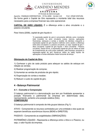 A R A R U A M A
5º Período de Administração
Apostila : FINANÇAS CORPORATIVAS - 5º Per.ADM - Versão 3.10 Prof.: CÉSAR VENTURA
15
De forma geral o Capital de Giro representa o montante total dos recursos
necessário para a empresa financiar seu ciclo operacional.
CAPITAL DE GIRO LÍQUIDO: É a diferença entre o ativo circulante e o
passivo circulante.
Para Vieira (2008), capital de giro líquido é:
“A expressão capital de giro é comumente definida como montante
total investido no ativo circulante (caixa, bancos, aplicações
financeiras, estoques e contas a receber de clientes), enquanto a
expressão capital de giro líquido é definido como sendo a diferença
entre ativo circulante e o passivo circulante, ou seja: Capital de giro =
Ativo circulante; Capital de giro líquido = Ativo circulante - Passivo
circulante. Dessa forma, a expressão capital de giro se refere ao total
de investimentos de curto prazo realizado pela empresa, enquanto a
expressão capital de giro líquido se refere ao saldo líquido de
aplicações e fontes efetuados neste horizonte de tempo.”
Otimização do Capital de Giro:
1) Conhecer o giro de cada produto para adequar os saldos de estoque em
relação as vendas;
2) Realizar programação de compras;
3) Aumentar as vendas de produtos de giro rápido;
4) Organização do contas a receber;
5) Reduzir o custo do capital de giro;
4 - Balanço Patrimonial
4.1 – Conceito e Composição:
O balanço patrimonial é a demonstração que tem por finalidade apresentar a
posição financeira e patrimonial da empresa em determinada data,
representando, portanto uma posição estática (foto).
COMPOSIÇÃO
O balanço patrimonial é composto de três grupos básicos (Fig.1):
ATIVO - Compreende os recursos controlados por uma entidade e dos quais se
esperam benefícios econômicos futuros (BENS e DIREITOS)
PASSIVO - Compreende as exigibilidades (OBRIGAÇÕES)
PATRIMÔNIO LÍQUIDO - Representa a diferença entre o Ativo e o Passivo, ou
seja, o valor líquido da empresa.
 