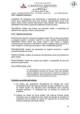 A R A R U A M A
5º Período de Administração
Apostila : FINANÇAS CORPORATIVAS - 5º Per.ADM - Versão 3.10 Prof.: CÉSAR VENTURA
18
4.4.2 - Aspecto financeiro:
LIQUIDEZ: Os indicadores que demonstram a capacidade da empresa de
honrar seus compromissos para com terceiros, especialmente os de curto
prazo; Esses índices quando demonstram baixa liquidez, são indicativos de
dificuldades financeiras e possíveis problemas de fluxo de caixa.
SOLVÊNCIA: Análise dos índices que permitem avaliar a capacidade de
solvência da empresa a médio e longo prazos;
4.4.3 - Aspecto econômico:
Envolvem giro (quanto a empresa consegue vender com os ativos que possui)
e margem (quanto a empresa "ganha" em cada unidade comercializada).
PADOVEZE (2010) afirma que quanto maior o giro menor a margem
necessária para recuperar o investimento. Assim os gestores devem procurar a
maior margem e o maior giro para obter a maior rentabilidade possível.
RENTABILIDADE: Análise da capacidade do negócio remunerar o capital
investido (geração de lucros);
PRODUTIVIDADE: Análise do potencial dos elementos ativos da empresa em
gerar receita;
ROTATIVIDADE: Análise de índices que medem a capacidade de giro dos
elementos patrimoniais;
Para GITMAN (2005, p.63):
“Os administradores financeiros reveem e analisam periodicamente
as demonstrações financeiras da empresa, tanto para identificar
possíveis problemas como para avaliar o progresso em direção às
metas estabelecidas. Esses procedimentos visam à preservação e à
criação de valor para os proprietários da empresa.”
Cuidados na análise dos índices:
1) Os índices que apresentam discrepâncias em relação aos níveis
considerados ideais são apenas sintomas de algum problema, ou seja,
os índices devem ser utilizados como orientadores para possíveis
situações adversas. É necessário que se verifique as causas do
problema.
2) Análises de índices de forma isolada, não costuma fornecer dados
suficientes para um julgamento mais amplo da situação da empresa. É
necessário que se analise os índices em conjunto de no mínimo três
índices e até grupos de índices diverso.
 
