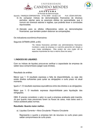 A R A R U A M A
5º Período de Administração
Apostila : FINANÇAS CORPORATIVAS - 5º Per.ADM - Versão 3.10 Prof.: CÉSAR VENTURA
19
3) Ao comparar índices de demonstrações financeiras de diversos
períodos, atentar para os possíveis efeitos da sazonalidade, que é
comum em diversos setores e regiões, que poderão levar a conclusões
equivocadas.
4) Atenção para os efeitos inflacionários sobre as demonstrações
financeiras, que também podem distorcer as comparações.
Os indicadores econômico-financeiros:
Segundo GITMAN (2005, p.63):
“Os índices financeiros permitem aos administradores financeiros
monitorar o pulso da empresa e o caminho percorrido em direção a
suas metas estratégicas... Eles podem dar uma noção útil de
aspectos importantes de risco e retorno (fluxo de caixa). ”
1) ÍNDICES DE LIQUIDEZ:
Com os índices de liquidez procura-se verificar a capacidade da empresa de
saldar seus compromissos (pagar suas dívidas).
Resultado da análise:
Menor que 1: O resultado expressa a falta de disponibilidade, ou seja não
existe direitos suficientes para quitar as obrigações a curto prazo no atual
momento.
Igual a 1: O resultado expressa equivalência entre dos direitos e as obrigações;
Maior que 1: O resultado expressa disponibilidade para liquidação das
obrigações;
OBS: É preciso considerar o setor no qual a empresa analisada está inserida.
Já que quanto mais previsíveis forem os fluxos de caixa, mais baixo será o
índice aceitável pelas normas.
Resultado: Quanto maior melhor.
a) Liquidez Corrente = Ativo Circulante / Passivo Circulante
Representa o quanto a empresa tem de recursos no curto prazo para
saldar compromissos de curto prazo.
 