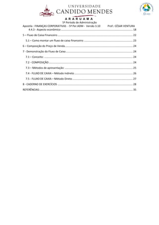 A R A R U A M A
5º Período de Administração
Apostila : FINANÇAS CORPORATIVAS - 5º Per.ADM - Versão 3.10 Prof.: CÉSAR VENTURA
4.4.3 - Aspecto econômico:................................................................................................. 18
5 – Fluxo de Caixa Financeiro...................................................................................................... 22
5.1 – Como montar um fluxo de caixa financeiro:.................................................................. 23
6 – Composição do Preço de Venda............................................................................................ 24
7 - Demonstração do Fluxo de Caixa........................................................................................... 24
7.1 – Conceito: ........................................................................................................................ 24
7.2 - COMPOSIÇÃO.................................................................................................................. 24
7.3 – Métodos de apresentação: ............................................................................................ 25
7.4 - FLUXO DE CAIXA – Método Indireto ............................................................................... 26
7.5 - FLUXO DE CAIXA – Método Direto.................................................................................. 27
8 - CADERNO DE EXERCÍCIOS ...................................................................................................... 28
REFERÊNCIAS:.............................................................................................................................. 35
 
