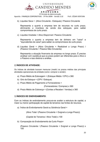 A R A R U A M A
5º Período de Administração
Apostila : FINANÇAS CORPORATIVAS - 5º Per.ADM - Versão 3.10 Prof.: CÉSAR VENTURA
20
b) Liquidez Seca = (Ativo Circulante - Estoques) / Passivo Circulante
Representa o quanto a empresa tem de recursos no curto prazo,
eliminando a incerteza da venda dos estoques, para saldar
compromissos de curto prazo.
c) Liquidez Imediata = Ativo Disponível / Passivo Circulante
Representa o quanto a empresa tem de dinheiro em "caixa" e
"equivalentes de caixa" para saldar os compromissos de curto prazo.
d) Liquidez Geral = (Ativo Circulante + Realizável a Longo Prazo) /
(Passivo Circulante + Passivo Não Circulante)
Representa a situação financeira da empresa no longo prazo. É preciso
analisar com cautela já que os prazo podem ser diferentes para o Ativo e
o Passivo e isso distorce a análise.
2) ÍNDICES DE ATIVIDADE:
Os índices de atividade buscam mensurar (medir) os prazos médios das principais
atividades operacionais da entidade (como: comprar e vender).
a) Prazo Médio de Estocagem = (Estoque Médio / CPV) x 360
b) Giro do Estoque = (CPV / Estoque)
c) Prazo Médio de Pagamento a Fornecedores =
(Fornecedores / Compras) x 360
d) Prazo Médio de Cobrança = (Contas a Receber / Vendas) x 360
3) ÍNDICES DE ENDIVIDAMENTO:
Com os índices de endividamento procura-se avaliar a estrutura de capital, a
maior ou menor participação de capital de terceiros nas fontes de recursos.
a) Índice de Endividamento Geral ou Solvência Geral =
(Ativo Total / (Passivo Circulante + Exigível a Longo Prazo))
(Capital de Terceiros / Ativo Total) x 100
b) Composição do Endividamento de Curto Prazo=
(Passivo Circulante / (Passivo Circulante + Exigível a Longo Prazo)) x
100
 