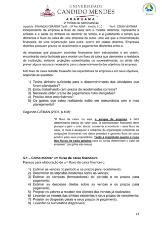 A R A R U A M A
5º Período de Administração
Apostila : FINANÇAS CORPORATIVAS - 5º Per.ADM - Versão 3.10 Prof.: CÉSAR VENTURA
23
Independente da empresa o fluxo de caixa tem a mesma dinâmica, representa a
entrada e a saída de dinheiro no decorrer do tempo, e é justamente o tempo que
diferencia o fluxo de caixa de uma empresa de outro, uma vez que a movimentação
financeira, de uma organização para outra, ocorre em prazos distintos. Empresas
distintas possuem prazos de recebimento e pagamentos diferentes entre si.
As empresas que possuem controles financeiros bem estruturados e em ordem,
encontrarão certa facilidade para montar um fluxo de caixa que demonstre a realidade
da instituição, evitando projeções subestimadas ou superestimadas, ou ainda não
prever alguns recursos necessário para o desenvolvimento dos objetivos da empresa.
Um fluxo de caixa realista, baseado nas expectativas da empresa e em seus objetivos,
responde as questões:
1) Tenho dinheiro suficiente para o desenvolvimento das atividades que
foram planejadas?
2) Estou trabalhando com prazos de recebimentos corretos?
3) Necessito obter prazos de pagamentos mais alongados?
4) Preciso obter empréstimos?
5) Os gastos que estou realizando estão em consonância com o meu
planejamento?
Segundo GITMAN (2005, p.108):
“O fluxo de caixa, ou seja, o sangue da empresa, é fator
determinante básico do valor dela. O administrador financeiro deve
planejar e gerir – criar, alocar, conservar e monitorar – esse fluxo de
caixa. A meta é assegurar a solvência da organização cumprindo as
obrigações financeiras nas datas previstas e gerando fluxo de caixa
positivo para seus proprietários. Tanto a magnitude quanto o risco
dos fluxos de caixa gerados para os donos determinam o valor da
empresa.” (os grifos são meus).
5.1 – Como montar um fluxo de caixa financeiro:
Passos para elaboração de um fluxo de caixa financeiro:
1) Estimar as vendas do período e os prazos para recebimento;
2) Determinar os impostos incidentes sobre as vendas;
3) Estimar as compras (fornecedores) do período e os prazos para
pagamento;
4) Estimar as despesas diretas sobre as vendas e os prazos para
pagamento;
5) Projetar os valores a receber dos clientes das vendas já realizadas;
6) Levantar os valores das dívidas existentes e seus prazos de vencimento;
7) Projetar as despesas gerais e seus prazos de pagamento;
8) Levantar os numerários disponíveis;
 
