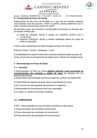 A R A R U A M A
5º Período de Administração
Apostila : FINANÇAS CORPORATIVAS - 5º Per.ADM - Versão 3.10 Prof.: CÉSAR VENTURA
24
6 – Composição do Preço de Venda
Independente do seu ramo de atividade ou a que tipo de mercado pertença
uma empresa, seja ela pequena, média ou grande, precisa determinar com a
maior precisão possível seus preços de venda.
Os principais riscos que envolvem a precificação de produtos ou serviços sem
os devidos critérios são:
a) perda de mercado, devido a preços em desalinho (acima) com a
concorrência;
b) prejuízos financeiros, devido a vendas realizadas abaixo do preço de
custo ou reposição;
A forma mais simplificada para determinação do Preço de Venda é:
Preço de Venda = Custos + Despesas + Lucro
A contabilidade tem papel fundamental na tarefa de determinação do preço de
venda, já que ela é a principal fonte de dados para o cálculo da equação acima.
7 - Demonstração do Fluxo de Caixa
7.1 – Conceito:
A Demonstração do Fluxo de Caixa objetiva informar como ocorreram as
movimentações das entradas e saídas de caixa da empresa em um
determinado período.
A análise dessa demonstração permite aos gestores verificar, principalmente:
1) Capacidade da empresa de gerar caixa e equivalentes de caixa;
2) Se os fluxos de caixa gerados são positivos ou negativos;
3) Necessidade de financiamento para suas operações;
4) A origem e o destino do dinheiro investido;
7.2 - COMPOSIÇÃO
A DFC - Demonstração do Fluxo de Caixa é dividida em três grupos:
1) Fluxos derivados das atividades operacionais;
2) Fluxos derivados das atividades de investimento;
3) Fluxos derivados das atividades de financiamento;
 