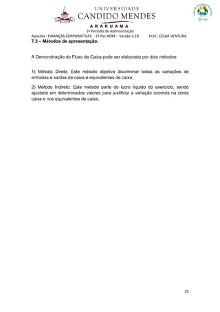 A R A R U A M A
5º Período de Administração
Apostila : FINANÇAS CORPORATIVAS - 5º Per.ADM - Versão 3.10 Prof.: CÉSAR VENTURA
25
7.3 – Métodos de apresentação:
A Demonstração do Fluxo de Caixa pode ser elaborado por dois métodos:
1) Método Direto: Este método objetiva discriminar todas as variações de
entradas e saídas de caixa e equivalentes de caixa;
2) Método Indireto: Este método parte do lucro líquido do exercício, sendo
ajustado em determinados valores para justificar a variação ocorrida na conta
caixa e nos equivalentes de caixa.
 