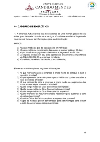 A R A R U A M A
5º Período de Administração
Apostila : FINANÇAS CORPORATIVAS - 5º Per.ADM - Versão 3.10 Prof.: CÉSAR VENTURA
28
8 - CADERNO DE EXERCÍCIOS
1) A empresa ALFA Móveis está necessitando de uma melhor gestão de seu
caixa, para tanto ela contrata seus serviços. Com base nos dados disponíveis
você deverá fornecer as informações para a administração:
DADOS:
a) O prazo médio do giro de estoque está em 100 dias;
b) O prazo médio de recebimento das contas a receber está em 30 dias;
c) O prazo médio do pagamento das contas a pagar está em 70 dias;
d) A empresa investe em seu ciclo operacional anualmente a importância
de R$ 45.000.000,00, a uma taxa constante;
e) Considere, para efeito de cálculo, o ano comercial;
Forneça a administração as seguintes informações:
1) O que representa para a empresa o prazo médio de estoque e qual o
seu ciclo em dias?
2) O que representa para a empresa o prazo médio das contas a receber e
qual o seu ciclo em dias?
3) O que representa para a empresa o prazo médio de pagamento dos
fornecedores e qual o seu ciclo em dias?
4) Qual o tempo médio do Ciclo Econômico da empresa?
5) Qual o tempo médio do Ciclo Operacional da empresa?
6) Qual o tempo médio do Ciclo Financeiro da empresa?
7) Qual o montante de recurso financeiro necessário para sustentar o ciclo
de caixa da empresa?
8) Quantos Ciclos de Caixa completos a empresa tem por ano?
9) Sugira as medidas podem ser tomadas pela administração para reduzir
o ciclo de conversão de caixa da empresa.
 