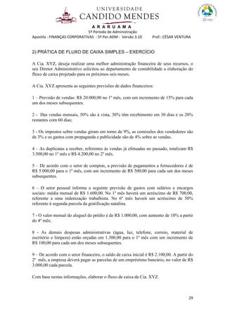 A R A R U A M A
5º Período de Administração
Apostila : FINANÇAS CORPORATIVAS - 5º Per.ADM - Versão 3.10 Prof.: CÉSAR VENTURA
29
2) PRÁTICA DE FLUXO DE CAIXA SIMPLES – EXERCÍCIO
A Cia. XYZ, deseja realizar uma melhor administração financeira de seus recursos, o
seu Diretor Administrativo solicitou ao departamento de contabilidade a elaboração do
fluxo de caixa projetado para os próximos seis meses.
A Cia. XYZ apresenta as seguintes previsões de dados financeiros:
1 – Previsão de vendas: R$ 20.000,00 no 1º mês, com um incremento de 15% para cada
um dos meses subsequentes.
2 - Das vendas mensais, 50% são à vista, 30% têm recebimento em 30 dias e os 20%
restantes com 60 dias;
3 - Os impostos sobre vendas giram em torno de 9%, as comissões dos vendedores são
de 3% e os gastos com propaganda e publicidade são de 4% sobre as vendas.
4 – As duplicatas a receber, referentes às vendas já efetuadas no passado, totalizam R$
3.500,00 no 1º mês e R$ 4.200,00 no 2º mês.
5 – De acordo com o setor de compras, a previsão de pagamentos a fornecedores é de
R$ 5.000,00 para o 1º mês, com um incremento de R$ 500,00 para cada um dos meses
subsequentes.
6 – O setor pessoal informa a seguinte previsão de gastos com salários e encargos
sociais: média mensal de R$ 1.600,00. No 1º mês haverá um acréscimo de R$ 700,00,
referente a uma indenização trabalhista. No 6º mês haverá um acréscimo de 50%
referente à segunda parcela da gratificação natalina.
7 - O valor mensal do aluguel do prédio é de R$ 1.000,00, com aumento de 10% a partir
do 4º mês;
8 - As demais despesas administrativas (água, luz, telefone, correio, material de
escritório e limpeza) estão orçadas em 1.300,00 para o 1º mês com um incremento de
R$ 100,00 para cada um dos meses subsequentes.
9 – De acordo com o setor financeiro, o saldo de caixa inicial é R$ 2.100,00. A partir do
2º mês, a empresa deverá pagar as parcelas de um empréstimo bancário, no valor de R$
3.000,00 cada parcela.
Com base nestas informações, elaborar o fluxo de caixa da Cia. XYZ.
 
