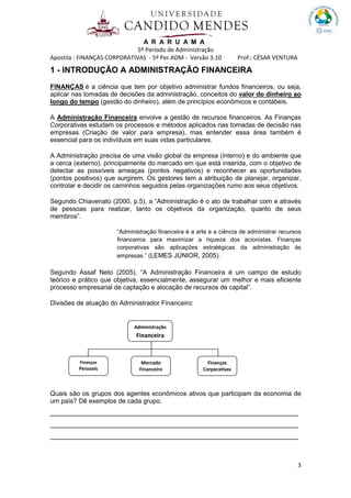 A R A R U A M A
5º Período de Administração
Apostila : FINANÇAS CORPORATIVAS - 5º Per.ADM - Versão 3.10 Prof.: CÉSAR VENTURA
3
1 - INTRODUÇÃO A ADMINISTRAÇÃO FINANCEIRA
FINANÇAS é a ciência que tem por objetivo administrar fundos financeiros, ou seja,
aplicar nas tomadas de decisões da administração, conceitos do valor do dinheiro ao
longo do tempo (gestão do dinheiro), além de princípios econômicos e contábeis.
A Administração Financeira envolve a gestão de recursos financeiros. As Finanças
Corporativas estudam os processos e métodos aplicados nas tomadas de decisão nas
empresas (Criação de valor para empresa), mas entender essa área também é
essencial para os indivíduos em suas vidas particulares.
A Administração precisa de uma visão global da empresa (interno) e do ambiente que
a cerca (externo), principalmente do mercado em que está inserida, com o objetivo de
detectar as possíveis ameaças (pontos negativos) e reconhecer as oportunidades
(pontos positivos) que surgirem. Os gestores tem a atribuição de planejar, organizar,
controlar e decidir os caminhos seguidos pelas organizações rumo aos seus objetivos.
Segundo Chiavenato (2000, p.5), a “Administração é o ato de trabalhar com e através
de pessoas para realizar, tanto os objetivos da organização, quanto de seus
membros”.
“Administração financeira é a arte e a ciência de administrar recursos
financeiros para maximizar a riqueza dos acionistas. Finanças
corporativas são aplicações estratégicas da administração às
empresas.” (LEMES JÚNIOR, 2005).
Segundo Assaf Neto (2005), “A Administração Financeira é um campo de estudo
teórico e prático que objetiva, essencialmente, assegurar um melhor e mais eficiente
processo empresarial de captação e alocação de recursos de capital”.
Divisões de atuação do Administrador Financeiro:
Quais são os grupos dos agentes econômicos ativos que participam da economia de
um país? Dê exemplos de cada grupo.
_______________________________________________________________
_______________________________________________________________
_______________________________________________________________
Administração
Financeira
Finanças
Pessoais
Mercado
Financeiro
Finanças
Corporativas
 