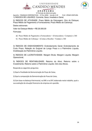 A R A R U A M A
5º Período de Administração
Apostila : FINANÇAS CORPORATIVAS - 5º Per.ADM - Versão 3.10 Prof.: CÉSAR VENTURA
34
1) ÍNDICES DE LIQUIDEZ: Corrente; Seca; Imediata e Geral;
2) ÍNDICES DE ATIVIDADE: Prazo Médio de Estocagem; Giro do Estoque;
Prazo Médio de Pagamento a Fornecedores; Prazo Médio de Cobrança.
Dados adicionais:
Valor do Estoque Médio = R$ 26.500,00
Fórmulas:
a) Prazo Médio de Pagamento a Fornecedores = (Fornecedores / Compras) x 360
b) Prazo Médio de Cobrança = (Contas a Receber / Vendas) x 360
3) ÍNDICES DE ENDIVIDAMENTO: Endividamento Geral; Endividamento de
Curto Prazo; Relação do Exigível de Longo Prazo e o Patrimônio Líquido;
Imobilização do Patrimônio Líquido;
4) ÍNDICES DE LUCRATIVIDADE: Margem Bruta; Margem Líquida; Margem
Operacional;
5) ÍNDICES DE RENTABILIDADE: Retorno do Ativo; Retorno sobre o
Investimento; Retorno sobre o Patrimônio Líquido; Giro dos Ativos;
Responda as seguintes perguntas:
1) Qual a finalidade da Demonstração do Fluxo de Caixa;
2) Qual a composição da Demonstração do Fluxo de Caixa;
3) Com base no Balanço Patrimonial, na DRE e na DFC elaborada neste trabalho, qual a
sua avaliação da situação financeira da empresa em questão.
 