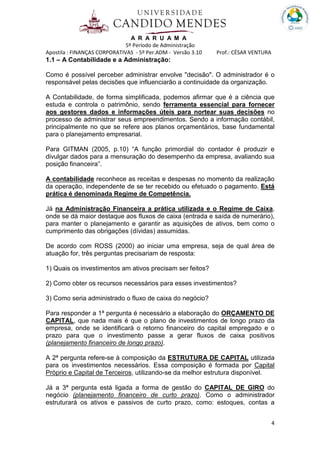 A R A R U A M A
5º Período de Administração
Apostila : FINANÇAS CORPORATIVAS - 5º Per.ADM - Versão 3.10 Prof.: CÉSAR VENTURA
4
1.1 – A Contabilidade e a Administração:
Como é possível perceber administrar envolve "decisão". O administrador é o
responsável pelas decisões que influenciarão a continuidade da organização.
A Contabilidade, de forma simplificada, podemos afirmar que é a ciência que
estuda e controla o patrimônio, sendo ferramenta essencial para fornecer
aos gestores dados e informações úteis para nortear suas decisões no
processo de administrar seus empreendimentos. Sendo a informação contábil,
principalmente no que se refere aos planos orçamentários, base fundamental
para o planejamento empresarial.
Para GITMAN (2005, p.10) “A função primordial do contador é produzir e
divulgar dados para a mensuração do desempenho da empresa, avaliando sua
posição financeira”.
A contabilidade reconhece as receitas e despesas no momento da realização
da operação, independente de se ter recebido ou efetuado o pagamento. Está
prática é denominada Regime de Competência.
Já na Administração Financeira a prática utilizada e o Regime de Caixa,
onde se dá maior destaque aos fluxos de caixa (entrada e saída de numerário),
para manter o planejamento e garantir as aquisições de ativos, bem como o
cumprimento das obrigações (dívidas) assumidas.
De acordo com ROSS (2000) ao iniciar uma empresa, seja de qual área de
atuação for, três perguntas precisariam de resposta:
1) Quais os investimentos am ativos precisam ser feitos?
2) Como obter os recursos necessários para esses investimentos?
3) Como seria administrado o fluxo de caixa do negócio?
Para responder a 1ª pergunta é necessário a elaboração do ORÇAMENTO DE
CAPITAL, que nada mais é que o plano de investimentos de longo prazo da
empresa, onde se identificará o retorno financeiro do capital empregado e o
prazo para que o investimento passe a gerar fluxos de caixa positivos
(planejamento financeiro de longo prazo).
A 2ª pergunta refere-se à composição da ESTRUTURA DE CAPITAL utilizada
para os investimentos necessários. Essa composição é formada por Capital
Próprio e Capital de Terceiros, utilizando-se da melhor estrutura disponível.
Já a 3ª pergunta está ligada a forma de gestão do CAPITAL DE GIRO do
negócio (planejamento financeiro de curto prazo). Como o administrador
estruturará os ativos e passivos de curto prazo, como: estoques, contas a
 