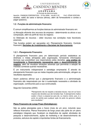 A R A R U A M A
5º Período de Administração
Apostila : FINANÇAS CORPORATIVAS - 5º Per.ADM - Versão 3.10 Prof.: CÉSAR VENTURA
5
receber, saldo de caixa e bancos (ativos), além de fornecedores e contas a
pagar (passivo).
1.2 - Funções da administração financeira:
É comum simplificarmos as funções básicas do administrador financeiro em:
a) Alocação eficiente dos recursos da empresa - determinando os ativos e sua
composição, além do perfil de risco do negócio;
b) Obtenção de recursos - obter recursos nas condições mais favoráveis
possíveis.
Tais funções podem ser agrupadas em: Planejamento financeiro, Controle
financeiro, Decisões de investimento e Decisões de financiamento.
1.2.1 - Planejamento Financeiro:
O planejamento financeiro para um determinado período estabelece as
diretrizes e metas almejadas pela organização, fornecendo informações
técnicas que possibilitam aos responsáveis pelas decisões, uma análise do
investimento e financiamento necessários para o desenvolvimento do
negócio, além de visualizar situações adversas que permitirão a adoção de
medidas corretivas quando necessárias.
É um instrumento indispensável à estratégia empresarial. É através do
planejamento financeiro que as metas traçadas pela administração, atingem os
resultados esperados.
Assim podemos afirmar que o planejamento financeiro e a administração
financeira são responsáveis por dar à sustentação necessária a atividade da
organização, contribuindo para a sua continuidade.
Segundo Caravantes (2005):
"Planejamento não diz respeito a decisões futuras, mas sim ao futuro
impacto das decisões que são tomadas hoje. O planejamento implica
avaliar o futuro e preparar-se para ele, ou mesmo criá-lo, pois, é o
ponto de partida para qualquer ação de parte da gerencia voltada
para resultados."
Plano Financeiro de Longo Prazo (Estratégicos):
São as ações planejadas para o futuro (mais de um ano), incluindo seus
reflexos financeiros. Planos financeiros de longo prazo são parte de um plano
estratégico integrado que, focalizam os dispêndios de capital, atividades de
pesquisa e desenvolvimento, ações de marketing e de desenvolvimento de
produtos, estrutura de capital e importantes fontes de financiamento.
 