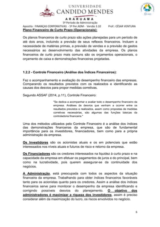 A R A R U A M A
5º Período de Administração
Apostila : FINANÇAS CORPORATIVAS - 5º Per.ADM - Versão 3.10 Prof.: CÉSAR VENTURA
6
Plano Financeiro de Curto Prazo (Operacionais):
Os planos financeiros de curto prazo são ações planejadas para um período de
até dois anos, incluindo a previsão de seus reflexos financeiros. Incluem a
necessidade de matérias primas, a previsão de vendas e a previsão de gastos
necessários ao desenvolvimento das atividades da empresa. Os planos
financeiros de curto prazo mais comuns são os orçamentos operacionais, o
orçamento de caixa e demonstrações financeiras projetadas.
1.2.2 - Controle Financeiro (Análise dos Índices Financeiros):
Faz o acompanhamento e avaliação do desempenho financeiro das empresas.
Comparando os resultados previstos com os realizados e identificando as
causas dos desvios para propor medidas corretivas.
Segundo ASSAF (2014, p.11), Controle Financeiro:
"Se dedica a acompanhar e avaliar todo o desempenho financeiro da
empresa. Análises de desvios que venham a ocorrer entre os
resultados previstos e realizados, assim como propostas de medidas
corretivas necessárias, são algumas das funções básicas da
controladoria financeira."
Uma dos métodos utilizados pelo Controle Financeiro é a análise dos índices
das demonstrações financeiras da empresa, que são de fundamental
importância para os investidores, financiadores, bem como para a própria
administração da empresa.
Os Investidores são os acionistas atuais e os em potenciais que estão
interessados nos níveis atuais e futuros de risco e retorno da empresa.
Os Financiadores são os credores interessados na liquidez à curto prazo e na
capacidade da empresa em efetuar os pagamentos de juros e do principal, bem
como na lucratividade, pois querem assegurar-se da continuidade dos
negócios.
A Administração, está preocupada com todos os aspectos da situação
financeira da empresa. Trabalhando para obter índices financeiros favoráveis
tanto para os acionistas quanto para os credores. Assim a análise dos índices
financeiros serve para monitorar o desempenho da empresa identificando e
corrigindo possíveis desvios do planejamento. O objetivo dos
administradores é maximizar a riqueza dos investidores, assim é preciso
considerar além da maximização do lucro, os riscos envolvidos no negócio.
 