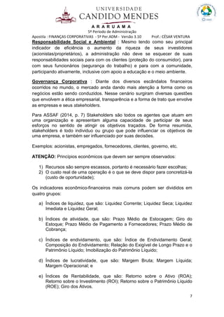 A R A R U A M A
5º Período de Administração
Apostila : FINANÇAS CORPORATIVAS - 5º Per.ADM - Versão 3.10 Prof.: CÉSAR VENTURA
7
Responsabilidade Social e Ambiental : Mesmo tendo como seu principal
indicador de eficiência o aumento da riqueza de seus investidores
(acionistas/proprietários), a administração não deve se esquecer de suas
responsabilidades sociais para com os clientes (proteção do consumidor), para
com seus funcionários (segurança do trabalho) e para com a comunidade,
participando ativamente, inclusive com apoio a educação e o meio ambiente.
Governança Corporativa : Diante dos diversos escândalos financeiros
ocorridos no mundo, o mercado anda dando mais atenção a forma como os
negócios estão sendo conduzidos. Nesse cenário surgiram diversas questões
que envolvem a ética empresarial, transparência e a forma de trato que envolve
as empresas e seus stakeholders.
Para ASSAF (2014, p. 7) Stakeholders são todos os agentes que atuam em
uma organização e apresentam alguma capacidade de participar de seus
esforços no sentido de atingir os objetivos traçados. De forma resumida,
stakeholders é todo individuo ou grupo que pode influenciar os objetivos de
uma empresa, e também ser influenciado por suas decisões.
Exemplos: acionistas, empregados, fornecedores, clientes, governo, etc.
ATENÇÃO: Princípios econômicos que devem ser sempre observados:
1) Recursos são sempre escassos, portanto é necessário fazer escolhas;
2) O custo real de uma operação é o que se deve dispor para concretizá-la
(custo de oportunidade);
Os indicadores econômico-financeiros mais comuns podem ser divididos em
quatro grupos:
a) Índices de liquidez, que são: Liquidez Corrente; Liquidez Seca; Liquidez
Imediata e Liquidez Geral;
b) Índices de atividade, que são: Prazo Médio de Estocagem; Giro do
Estoque; Prazo Médio de Pagamento a Fornecedores; Prazo Médio de
Cobrança;
c) Índices de endividamento, que são: Índice de Endividamento Geral;
Composição do Endividamento; Relação do Exigível de Longo Prazo e o
Patrimônio Líquido; Imobilização do Patrimônio Líquido;
d) Índices de lucratividade, que são: Margem Bruta; Margem Líquida;
Margem Operacional; e
e) Índices de Rentabilidade, que são: Retorno sobre o Ativo (ROA);
Retorno sobre o Investimento (ROI); Retorno sobre o Patrimônio Líquido
(ROE); Giro dos Ativos.
 