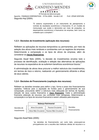 A R A R U A M A
5º Período de Administração
Apostila : FINANÇAS CORPORATIVAS - 5º Per.ADM - Versão 3.10 Prof.: CÉSAR VENTURA
8
Segundo Hoji (2004):
"O sistema orçamentário é um instrumento de planejamento e
controle de resultados econômicos e financeiros. É um modelo de
mensuração que avalia e demonstra por meio de projeções, os
desempenhos econômicos e financeiros da empresa, bem como as
unidades que o compõem."
1.2.3 - Decisões de Investimento (aplicação dos recursos):
Refletem as aplicações de recursos temporários ou permanentes, por meio da
seleção dos ativos mais rentáveis e condizentes com os negócios da empresa.
Determinando a composição e os tipos de ativos da empresa, além de
considerar os riscos financeiros.
Segundo Assaf Neto (2005), “a decisão de investimentos envolve todo o
processo de identificação, avaliação e seleção das alternativas de aplicações
de recursos na expectativa de se auferirem benefícios econômicos futuros.”
A administração de ativos deve procurar a melhor estrutura dos investimentos,
em termos de risco e retorno, realizando um gerenciamento eficiente e eficaz
de seus valores.
1.2.4 - Decisões de Financiamento (capitação dos recursos):
Refletem as decisões tomadas para definir o tipo, forma e prazo dos financiamentos
captados. Volta-se para a aquisição de fundos para o gerenciamento de sua
composição, procurando definir a estrutura mais adequada em termos de liquidez,
redução de seus custos financeiros e risco financeiro. Cabe a administração
financeira obtenção de recursos nas condições mais vantajosas. Determinando a
composição e os tipos de recursos financeiros a serem utilizados pela empresa
Balanço Patrimonial
Ativo Circulante Passivo Circulante
Ativo Não Circulante Passivo Não Circulante
Segundo Assaf Neto (2005):
“as decisões de financiamento, por outro lado, preocupam-se
principalmente com a escolha das melhores ofertas de recursos e a
Decisões
Financiamento
Decisões de
Investimento
 