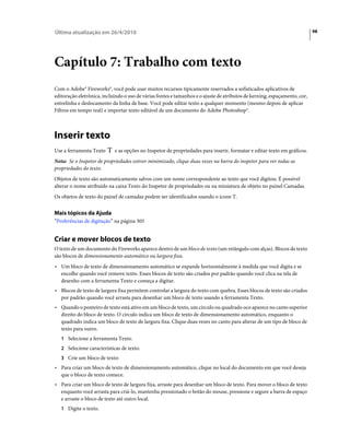 Última atualização em 26/4/2010                                                                                            98




Capítulo 7: Trabalho com texto
Com o Adobe® Fireworks®, você pode usar muitos recursos tipicamente reservados a sofisticados aplicativos de
editoração eletrônica, incluindo o uso de várias fontes e tamanhos e o ajuste de atributos de kerning, espaçamento, cor,
entrelinha e deslocamento da linha de base. Você pode editar texto a qualquer momento (mesmo depois de aplicar
Filtros em tempo real) e importar texto editável de um documento do Adobe Photoshop®.



Inserir texto
Use a ferramenta Texto      e as opções no Inspetor de propriedades para inserir, formatar e editar texto em gráficos.
Nota: Se o Inspetor de propriedades estiver minimizado, clique duas vezes na barra do inspetor para ver todas as
propriedades do texto.
Objetos de texto são automaticamente salvos com um nome correspondente ao texto que você digitou. É possível
alterar o nome atribuído na caixa Texto do Inspetor de propriedades ou na miniatura de objeto no painel Camadas.
Os objetos de texto do painel de camadas podem ser identificados usando o ícone T.


Mais tópicos da Ajuda
“Preferências de digitação” na página 305


Criar e mover blocos de texto
O texto de um documento do Fireworks aparece dentro de um bloco de texto (um retângulo com alças). Blocos de texto
são blocos de dimensionamento automático ou largura fixa.
• Um bloco de texto de dimensionamento automático se expande horizontalmente à medida que você digita e se
  encolhe quando você remove texto. Esses blocos de texto são criados por padrão quando você clica na tela de
  desenho com a ferramenta Texto e começa a digitar.
• Blocos de texto de largura fixa permitem controlar a largura do texto com quebra. Esses blocos de texto são criados
  por padrão quando você arrasta para desenhar um bloco de texto usando a ferramenta Texto.
• Quando o ponteiro de texto está ativo em um bloco de texto, um círculo ou quadrado oco aparece no canto superior
  direito do bloco de texto. O círculo indica um bloco de texto de dimensionamento automático, enquanto o
  quadrado indica um bloco de texto de largura fixa. Clique duas vezes no canto para alterar de um tipo de bloco de
  texto para outro.
   1 Selecione a ferramenta Texto.
   2 Selecione características de texto.
   3 Crie um bloco de texto:
• Para criar um bloco de texto de dimensionamento automático, clique no local do documento em que você deseja
  que o bloco de texto comece.
• Para criar um bloco de texto de largura fixa, arraste para desenhar um bloco de texto. Para mover o bloco de texto
  enquanto você arrasta para criá-lo, mantenha pressionado o botão do mouse, pressione e segure a barra de espaço
  e arraste o bloco de texto até outro local.
   1 Digite o texto.
 
