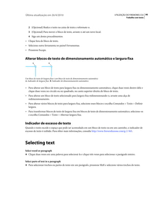 Última atualização em 26/4/2010                                                         UTILIZAÇÃO DO FIREWORKS CS5 99
                                                                                                    Trabalho com texto



   2 (Opcional) Realce o texto na caixa de texto e reformate-o.
   3 (Opcional) Para mover o bloco de texto, arraste-o até um novo local.
   4 Siga um destes procedimentos:
• Clique fora do bloco de texto.
• Selecione outra ferramenta no painel Ferramentas.
• Pressione Escape.


Alterar blocos de texto de dimensionamento automático e largura fixa
        A                 B




Um bloco de texto de largura fixa e um bloco de texto de dimensionamento automático
A. Indicador de largura fixa B. Indicador de dimensionamento automático


• Para alterar um bloco de texto para largura fixa ou dimensionamento automático, clique duas vezes dentro dele e
  clique duas vezes no círculo ou no quadrado, no canto superior direito do bloco de texto.
• Para alterar um bloco de texto selecionado para largura fixa redimensionando-o, arraste uma alça de
  redimensionamento.
• Para alterar vários blocos de texto para largura fixa, selecione esses blocos e escolha Comandos > Texto > Definir
  largura.
• Para transformar blocos de texto de largura fixa em blocos de texto de dimensionamento automático, selecione-os
  e escolha Comandos > Texto > Alternar largura fixa.


Indicador de excesso de texto
Quando o texto excede o espaço que pode ser acomodado em um bloco de texto ou em um caminho, o indicador de
excesso de texto é exibido. Para obter mais informações, consulte http://www.fireworkszone.com/g-2-565.



Selecting text
Select word or paragraph
❖ Clique duas vezes em uma palavra para selecioná-la e clique três vezes para selecionar o parágrafo inteiro.


Select parts of text in a paragraph
❖ Para selecionar trechos ou partes de texto em um parágrafo, pressione Shift e selecione vários trechos do texto.
 