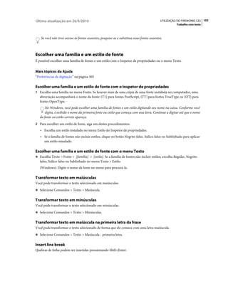 Última atualização em 26/4/2010                                                              UTILIZAÇÃO DO FIREWORKS CS5 102
                                                                                                       Trabalho com texto



    Se você não tiver acesso às fontes ausentes, pesquise-as e substitua essas fontes ausentes.



Escolher uma família e um estilo de fonte
É possível escolher uma família de fontes e um estilo com o Inspetor de propriedades ou o menu Texto.


Mais tópicos da Ajuda
“Preferências de digitação” na página 305

Escolher uma família e um estilo de fonte com o Inspetor de propriedades
1 Escolha uma família no menu Fonte. Se houver mais de uma cópia de uma fonte instalada no computador, uma
   abreviação acompanhará o nome da fonte: (T1) para fontes PostScript, (TT) para fontes TrueType ou (OT) para
   fontes OpenType.
       No Windows, você pode escolher uma família de fontes e um estilo digitando seu nome na caixa. Conforme você
       digita, é exibido o nome da primeira fonte ou estilo que começa com essa letra. Continue a digitar até que o nome
   da fonte ou estilo correto apareça.
2 Para escolher um estilo de fonte, siga um destes procedimentos:
   • Escolha um estilo instalado no menu Estilo do Inspetor de propriedades.
   • Se a família de fontes não incluir estilos, clique no botão Negrito falso, Itálico falso ou Sublinhado para aplicar
     um estilo simulado.

Escolher uma família e um estilo de fonte com o menu Texto
❖ Escolha Texto > Fonte > [família] > [estilo]. Se a família de fontes não incluir estilos, escolha Regular, Negrito
   falso, Itálico falso ou Sublinhado no menu Texto > Estilo.
   (Windows): Digite o nome da fonte no menu para procurá-la.

Transformar texto em maiúsculas
Você pode transformar o texto selecionado em maiúsculas.
❖ Selecione Comandos > Texto > Maiúscula.


Transformar texto em minúsculas
Você pode transformar o texto selecionado em minúsculas.
❖ Selecione Comandos > Texto > Minúsculas.


Transformar texto em maiúscula na primeira letra da frase
Você pode transformar o texto selecionado de forma que ele comece com uma letra maiúscula.
❖ Selecione Comandos > Texto > Maiúscula - primeira letra.


Insert line break
Quebras de linha podem ser inseridas pressionando Shift+Enter.
 