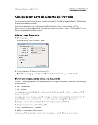 Última atualização em 26/4/2010                                                         UTILIZAÇÃO DO FIREWORKS CS5 5
                                                                                          Princípios básicos do Fireworks




Criação de um novo documento do Fireworks
Novos documentos no Fireworks são salvos como documentos PNG (Portable Network Graphic). O PNG é o formato
de arquivo nativo para o Fireworks.
Os gráficos criados no Fireworks podem ser exportados ou salvos em vários formatos gráficos e da Web.
Independentemente das configurações de otimização e exportação selecionadas, o arquivo PNG original do Fireworks
é preservado para facilitar a edição posterior.


Criar um novo documento
1 Selecione Arquivo > Novo.
   A caixa de diálogo Novo documento é aberta.




2 Insira configurações do documento e clique em OK.
   Nota: Use a janela pop-up da caixa de cor em Personalizado para selecionar a cor da tela de desenho.


Definir dimensões padrão para novo documento
Ao abrir o Fireworks pela primeira vez, os seguintes valores padrão para dimensões são exibidos na caixa de diálogo
Novo documento:
• 660 x 440 (Windows)
• 500 x 500 (Mac)
As configurações na caixa de diálogo Novo documento não são alteradas quando você altera o tamanho da tela de
desenho no Fireworks.
As configurações padrão são alteradas quando você copia um objeto. As dimensões do objeto copiado (na área de
transferência) são usadas automaticamente para as dimensões na caixa de diálogo Novo documento.
Para apagar as dimensões do objeto da área de transferência, faça o seguinte (Windows):
1 Crie um documento com as dimensões desejadas.
2 Salve o documento e feche o Fireworks.
3 Reabra o Fireworks e crie um documento.
As dimensões do documento salvo anteriormente serão exibidas na caixa de diálogo Novo documento.
 