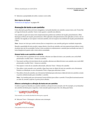 Última atualização em 26/4/2010                                                        UTILIZAÇÃO DO FIREWORKS CS5 108
                                                                                                   Trabalho com texto



4 Selecione as propriedades do estilo e nomeie o novo estilo.


Mais tópicos da Ajuda
“Preferências de digitação” na página 305


Anexação de texto a um caminho
Como alternativa para blocos de texto retangulares, você pode desenhar um caminho e anexar texto a ele. O texto flui
ao longo da forma do caminho. Tanto o texto quanto o caminho são editáveis.
Um caminho ao qual você anexa texto temporariamente perderá seus atributos de traçado, preenchimento e filtro.
Quaisquer atributos de traçado, preenchimento e filtro aplicados subseqüentemente serão aplicados ao texto e não ao
caminho. Em seguida, se você separar o texto do caminho, este irá recuperar seus atributos de traçado, preenchimento
e filtro.
Nota: Anexar um texto que contém retornos fixos ou temporários a um caminho pode gerar resultados inesperados.
Quando a quantidade de texto exceder o espaço dentro e fora de um caminho, um ícone aparecerá para indicar o texto
excedente que não foi acomodado. Exclua o texto excedente ou redimensione o caminho para acomodar esse texto. O
ícone desaparecerá quanto todo o texto estiver acomodado.

Anexar texto a um caminho e editá-lo
• Para anexar texto ao perímetro de um caminho, selecione um objeto de texto e um caminho com a tecla Shift
  pressionada e escolha Texto > Anexar ao caminho.
• Para inserir um bloco de texto dentro de um caminho, selecione um objeto de texto e um caminho com a tecla Shift
  pressionada e escolha Texto > Anexar ao caminho.
• Para separar o texto de um caminho selecionado, selecione Texto > Destacar do caminho.
• Para editar o texto anexado a um caminho, clique duas vezes no objeto de texto em caminho com a ferramenta
  Ponteiro ou Subseleção, ou use a ferramenta Texto e clique para selecionar o texto.
• Para editar a forma do caminho, use a ferramenta Subseleção para selecionar o objeto de texto em caminho e arraste
  os pontos subselecionados para remodelar o caminho.
   Nota: Você também pode usar a ferramenta Caneta de Bézier para editar o caminho. O texto fluirá automaticamente
   ao redor do caminho conforme os pontos forem editados.

Alterar a orientação e a direção do texto em um caminho
A ordem na qual você desenha um caminho estabelece a direção do texto anexado a ele. Por exemplo, se você desenhar
um caminho da direita para a esquerda, o texto anexado aparecerá para trás e de cabeça para baixo.




Texto anexado a um caminho desenhado da direita para a esquerda


❖ Selecione Texto > Orientação e selecione uma orientação.




Texto girado em torno de um caminho
 