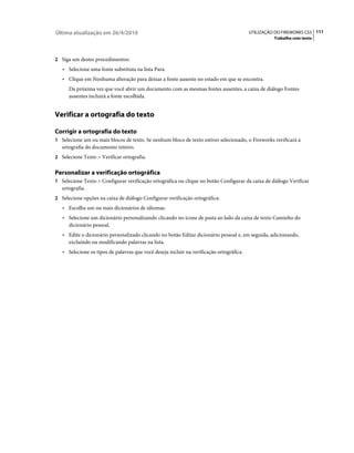 Última atualização em 26/4/2010                                                           UTILIZAÇÃO DO FIREWORKS CS5 111
                                                                                                    Trabalho com texto



2 Siga um destes procedimentos:
   • Selecione uma fonte substituta na lista Para.
   • Clique em Nenhuma alteração para deixar a fonte ausente no estado em que se encontra.
      Da próxima vez que você abrir um documento com as mesmas fontes ausentes, a caixa de diálogo Fontes
      ausentes incluirá a fonte escolhida.


Verificar a ortografia do texto

Corrigir a ortografia do texto
1 Selecione um ou mais blocos de texto. Se nenhum bloco de texto estiver selecionado, o Fireworks verificará a
   ortografia do documento inteiro.
2 Selecione Texto > Verificar ortografia.


Personalizar a verificação ortográfica
1 Selecione Texto > Configurar verificação ortográfica ou clique no botão Configurar da caixa de diálogo Verificar
   ortografia.
2 Selecione opções na caixa de diálogo Configurar verificação ortográfica:
   • Escolha um ou mais dicionários de idiomas.
   • Selecione um dicionário personalizando clicando no ícone de pasta ao lado da caixa de texto Caminho do
     dicionário pessoal.
   • Edite o dicionário personalizado clicando no botão Editar dicionário pessoal e, em seguida, adicionando,
     excluindo ou modificando palavras na lista.
   • Selecione os tipos de palavras que você deseja incluir na verificação ortográfica.
 