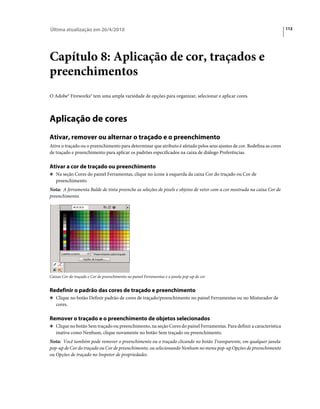 Última atualização em 26/4/2010                                                                                          112




Capítulo 8: Aplicação de cor, traçados e
preenchimentos
O Adobe® Fireworks® tem uma ampla variedade de opções para organizar, selecionar e aplicar cores.



Aplicação de cores
Ativar, remover ou alternar o traçado e o preenchimento
Ative o traçado ou o preenchimento para determinar que atributo é afetado pelos seus ajustes de cor. Redefina as cores
de traçado e preenchimento para aplicar os padrões especificados na caixa de diálogo Preferências.

Ativar a cor de traçado ou preenchimento
❖ Na seção Cores do painel Ferramentas, clique no ícone à esquerda da caixa Cor do traçado ou Cor de
   preenchimento.
Nota: A ferramenta Balde de tinta preenche as seleções de pixels e objetos de vetor com a cor mostrada na caixa Cor de
preenchimento.




Caixas Cor do traçado e Cor de preenchimento no painel Ferramentas e a janela pop-up de cor


Redefinir o padrão das cores de traçado e preenchimento
❖ Clique no botão Definir padrão de cores de traçado/preenchimento no painel Ferramentas ou no Misturador de
   cores.

Remover o traçado e o preenchimento de objetos selecionados
❖ Clique no botão Sem traçado ou preenchimento, na seção Cores do painel Ferramentas. Para definir a característica
   inativa como Nenhum, clique novamente no botão Sem traçado ou preenchimento.
Nota: Você também pode remover o preenchimento ou o traçado clicando no botão Transparente, em qualquer janela
pop-up de Cor do traçado ou Cor de preenchimento, ou selecionando Nenhum no menu pop-up Opções de preenchimento
ou Opções de traçado no Inspetor de propriedades.
 
