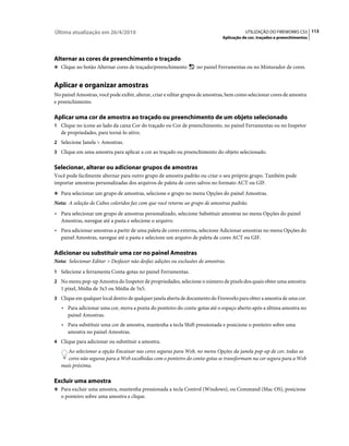 Última atualização em 26/4/2010                                                          UTILIZAÇÃO DO FIREWORKS CS5 113
                                                                              Aplicação de cor, traçados e preenchimentos




Alternar as cores de preenchimento e traçado
❖ Clique no botão Alternar cores de traçado/preenchimento         no painel Ferramentas ou no Misturador de cores.


Aplicar e organizar amostras
No painel Amostras, você pode exibir, alterar, criar e editar grupos de amostras, bem como selecionar cores de amostra
e preenchimento.

Aplicar uma cor de amostra ao traçado ou preenchimento de um objeto selecionado
1 Clique no ícone ao lado da caixa Cor do traçado ou Cor de preenchimento, no painel Ferramentas ou no Inspetor
   de propriedades, para torná-lo ativo.
2 Selecione Janela > Amostras.
3 Clique em uma amostra para aplicar a cor ao traçado ou preenchimento do objeto selecionado.


Selecionar, alterar ou adicionar grupos de amostras
Você pode facilmente alternar para outro grupo de amostra padrão ou criar o seu próprio grupo. Também pode
importar amostras personalizadas dos arquivos de paleta de cores salvos no formato ACT ou GIF.
❖ Para selecionar um grupo de amostras, selecione o grupo no menu Opções do painel Amostras.

Nota: A seleção de Cubos coloridos faz com que você retorne ao grupo de amostras padrão.
• Para selecionar um grupo de amostras personalizado, selecione Substituir amostras no menu Opções do painel
  Amostras, navegue até a pasta e selecione o arquivo.
• Para adicionar amostras a partir de uma paleta de cores externa, selecione Adicionar amostras no menu Opções do
  painel Amostras, navegue até a pasta e selecione um arquivo de paleta de cores ACT ou GIF.

Adicionar ou substituir uma cor no painel Amostras
Nota: Selecionar Editar > Desfazer não desfaz adições ou exclusões de amostras.
1 Selecione a ferramenta Conta-gotas no painel Ferramentas.
2 No menu pop-up Amostra do Inspetor de propriedades, selecione o número de pixels dos quais obter uma amostra:
   1 pixel, Média de 3x3 ou Média de 5x5.
3 Clique em qualquer local dentro de qualquer janela aberta de documento do Fireworks para obter a amostra de uma cor.
   • Para adicionar uma cor, mova a ponta do ponteiro do conta-gotas até o espaço aberto após a última amostra no
     painel Amostras.
   • Para substituir uma cor de amostra, mantenha a tecla Shift pressionada e posicione o ponteiro sobre uma
     amostra no painel Amostras.
4 Clique para adicionar ou substituir a amostra.
     Ao selecionar a opção Encaixar nas cores seguras para Web, no menu Opções da janela pop-up de cor, todas as
     cores não seguras para a Web escolhidas com o ponteiro do conta-gotas se transformam na cor segura para a Web
   mais próxima.

Excluir uma amostra
❖ Para excluir uma amostra, mantenha pressionada a tecla Control (Windows), ou Command (Mac OS), posicione
   o ponteiro sobre uma amostra e clique.
 