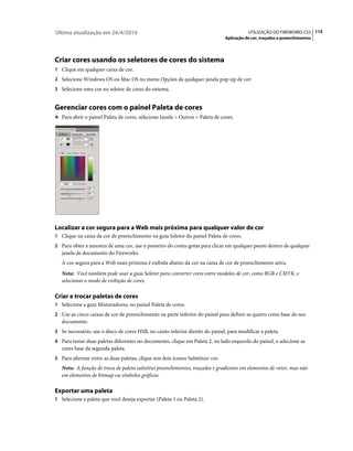 Última atualização em 26/4/2010                                                            UTILIZAÇÃO DO FIREWORKS CS5 115
                                                                                Aplicação de cor, traçados e preenchimentos




Criar cores usando os seletores de cores do sistema
1 Clique em qualquer caixa de cor.
2 Selecione Windows OS ou Mac OS no menu Opções de qualquer janela pop-up de cor.
3 Selecione uma cor no seletor de cores do sistema.


Gerenciar cores com o painel Paleta de cores
❖ Para abrir o painel Paleta de cores, selecione Janela > Outros > Paleta de cores.




Localizar a cor segura para a Web mais próxima para qualquer valor de cor
1 Clique na caixa da cor de preenchimento na guia Seletor do painel Paleta de cores.
2 Para obter a amostra de uma cor, use o ponteiro do conta-gotas para clicar em qualquer ponto dentro de qualquer
   janela de documento do Fireworks.
   A cor segura para a Web mais próxima é exibida abaixo da cor na caixa de cor de preenchimento ativa.
   Nota: Você também pode usar a guia Seletor para converter cores entre modelos de cor, como RGB e CMYK, e
   selecionar o modo de exibição de cores.

Criar e trocar paletas de cores
1 Selecione a guia Misturadores, no painel Paleta de cores.
2 Use as cinco caixas de cor de preenchimento na parte inferior do painel para definir as quatro cores base do seu
   documento.
3 Se necessário, use o disco de cores HSB, no canto inferior direito do painel, para modificar a paleta.
4 Para testar duas paletas diferentes no documento, clique em Paleta 2, no lado esquerdo do painel, e selecione as
   cores base da segunda paleta.
5 Para alternar entre as duas paletas, clique nos dois ícones Substituir cor.
   Nota: A função de troca de paleta substitui preenchimentos, traçados e gradientes em elementos de vetor, mas não
   em elementos de bitmap ou símbolos gráficos.

Exportar uma paleta
1 Selecione a paleta que você deseja exportar (Paleta 1 ou Paleta 2).
 
