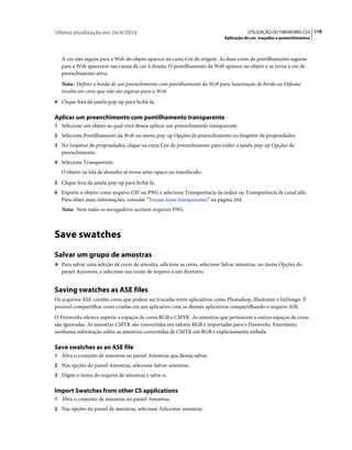 Última atualização em 26/4/2010                                                        UTILIZAÇÃO DO FIREWORKS CS5 118
                                                                           Aplicação de cor, traçados e preenchimentos



   A cor não segura para a Web do objeto aparece na caixa Cor de origem. As duas cores de pontilhamento seguras
   para a Web aparecem nas caixas de cor à direita. O pontilhamento da Web aparece no objeto e se torna a cor de
   preenchimento ativa.
   Nota: Definir a borda de um preenchimento com pontilhamento da Web para Suavização de borda ou Difusão
   resulta em cores que não são seguras para a Web.
4 Clique fora da janela pop-up para fechá-la.


Aplicar um preenchimento com pontilhamento transparente
1 Selecione um objeto ao qual você deseja aplicar um preenchimento transparente.
2 Selecione Pontilhamento da Web no menu pop-up Opções de preenchimento no Inspetor de propriedades.
3 No Inspetor de propriedades, clique na caixa Cor de preenchimento para exibir a janela pop-up Opções de
   preenchimento.
4 Selecione Transparente.
   O objeto na tela de desenho se torna semi-opaco ou translúcido.
5 Clique fora da janela pop-up para fechá-la.
6 Exporte o objeto como arquivo GIF ou PNG e selecione Transparência de índice ou Transparência de canal alfa.
   Para obter mais informações, consulte “Tornar áreas transparentes” na página 244.
   Nota: Nem todos os navegadores aceitam arquivos PNG.



Save swatches
Salvar um grupo de amostras
❖ Para salvar uma seleção de cores de amostra, adicione as cores, selecione Salvar amostras, no menu Opções do
   painel Amostras, e selecione um nome de arquivo e um diretório.


Saving swatches as ASE files
Os arquivos ASE contêm cores que podem ser trocadas entre aplicativos como Photoshop, Illustrator e InDesign. É
possível compartilhar cores criadas em um aplicativo com os demais aplicativos compartilhando o arquivo ASE.
O Fireworks oferece suporte a espaços de cores RGB e CMYK. As amostras que pertencem a outros espaços de cores
são ignoradas. As amostras CMYK são convertidas em valores RGB e importadas para o Fireworks. Entretanto,
nenhuma informação sobre as amostras convertidas de CMYK em RGB é explicitamente exibida.

Save swatches as an ASE file
1 Abra o conjunto de amostras no painel Amostras que deseja salvar.
2 Nas opções do painel Amostras, selecione Salvar amostras.
3 Digite o nome do arquivo de amostras e salve-o.


Import Swatches from other CS applications
1 Abra o conjunto de amostras no painel Amostras.
2 Nas opções do painel de amostras, selecione Adicionar amostras.
 