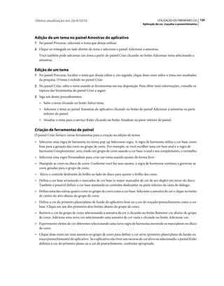 Última atualização em 26/4/2010                                                           UTILIZAÇÃO DO FIREWORKS CS5 120
                                                                               Aplicação de cor, traçados e preenchimentos




Adição de um tema no painel Amostras do aplicativo
1 No painel Procurar, selecione o tema que deseja utilizar.
2 Clique no triângulo no lado direito do tema e selecione o painel Adicionar a amostras.
    Você também pode adicionar um tema a partir do painel Criar clicando no botão Adicionar tema selecionado a
    amostras.

Edição de um tema
1 No painel Procurar, localize o tema que deseja editar e, em seguida, clique duas vezes sobre o tema nos resultados
    da pesquisa. O tema é exibido no painel Criar.
2 No painel Criar, edite o tema usando as ferramentas em sua disposição. Para obter mais informações, consulte os
    tópicos das ferramentas do painel Criar a seguir.
3 Siga um destes procedimentos:
    • Salve o tema clicando no botão Salvar tema.
    • Adicione o tema ao painel Amostras do aplicativo clicando no botão do painel Adicionar a amostras na parte
      inferior do painel.
    • Atualize o tema para o serviço Kuler clicando no botão Atualizar na parte inferior do painel.

Criação de ferramentas de painel
O painel Criar fornece várias ferramentas para a criação ou edição de temas.
• Selecione uma regra de harmonia no menu pop-up Selecionar regra. A regra de harmonia utiliza a cor base como
  base para a geração das cores no grupo de cores. Por exemplo, se você escolher uma cor base azul e a regra de
  harmonia Complementar, será criado um grupo de cores usando a cor base, o azul e seu complemento, o vermelho.
• Selecione uma regra Personalizar para criar um tema usando ajustes de forma livre.
• Manipule as cores no disco de cores. Conforme você faz seus ajustes, a regra de harmonia continua a governar as
  cores geradas para o grupo de cores.
•   Mova o controle deslizante de brilho ao lado do disco para ajustar o brilho das cores.
• Defina a cor base arrastando o marcador de cor base (o maior marcador de cor de aro duplo) em torno do disco.
  Também é possível definir a cor base ajustando os controles deslizantes na parte inferior da caixa de diálogo.
• Defina uma das outras quatro cores no grupo de cores como a cor base. Selecione a amostra da cor e clique no botão
  de centro do alvo abaixo do grupo de cores.
• Defina a cor do primeiro plano/plano de fundo do aplicativo host ou a cor do traçado/preenchimento como a cor
  base. Clique em um dos primeiros dois botões abaixo do grupo de cores.
• Remova a cor do grupo de cores selecionando a amostra da cor e clicando no botão Remover cor abaixo do grupo
  de cores. Adicione uma nova cor selecionando uma amostra de cor vazia e clicando no botão Adicionar cor.
• Experimente efeitos de cor diferentes selecionando uma nova regra de harmonia movendo os marcadores no disco
  de cores.
• Clique duas vezes em uma amostra no grupo de cores para definir a cor ativa (primeiro plano/plano de fundo ou
  traço/preenchimento) do aplicativo. Se o aplicativo não tiver um recurso de cor ativo ou selecionado, o painel Kuler
  definirá a cor do primeiro plano ou a cor de preenchimento, conforme apropriado.
 
