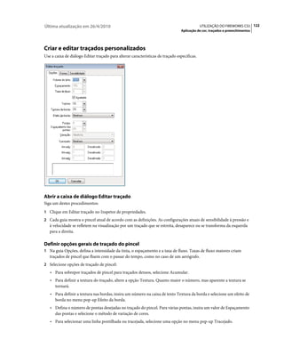 Última atualização em 26/4/2010                                                              UTILIZAÇÃO DO FIREWORKS CS5 122
                                                                                Aplicação de cor, traçados e preenchimentos




Criar e editar traçados personalizados
Use a caixa de diálogo Editar traçado para alterar características de traçado específicas.




Abrir a caixa de diálogo Editar traçado
Siga um destes procedimentos:
1 Clique em Editar traçado no Inspetor de propriedades.
2 Cada guia mostra o pincel atual de acordo com as definições. As configurações atuais de sensibilidade à pressão e
   à velocidade se refletem na visualização por um traçado que se estreita, desaparece ou se transforma da esquerda
   para a direita.

Definir opções gerais de traçado do pincel
1 Na guia Opções, defina a intensidade da tinta, o espaçamento e a taxa de fluxo. Taxas de fluxo maiores criam
   traçados de pincel que fluem com o passar do tempo, como no caso de um aerógrafo.
2 Selecione opções de traçado de pincel:
   • Para sobrepor traçados de pincel para traçados densos, selecione Acumular.
   • Para definir a textura do traçado, altere a opção Textura. Quanto maior o número, mas aparente a textura se
     tornará.
   • Para definir a textura nas bordas, insira um número na caixa de texto Textura da borda e selecione um efeito de
     borda no menu pop-up Efeito da borda.
   • Defina o número de pontas desejadas no traçado do pincel. Para várias pontas, insira um valor de Espaçamento
     das pontas e selecione o método de variação de cores.
   • Para selecionar uma linha pontilhada ou tracejada, selecione uma opção no menu pop-up Tracejado.
 